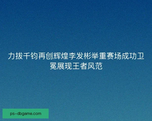 力拔千钧再创辉煌李发彬举重赛场成功卫冕展现王者风范