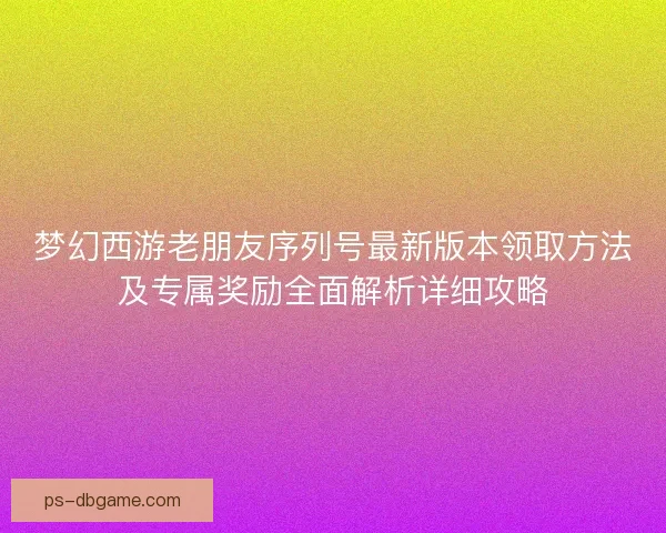 梦幻西游老朋友序列号最新版本领取方法及专属奖励全面解析详细攻略